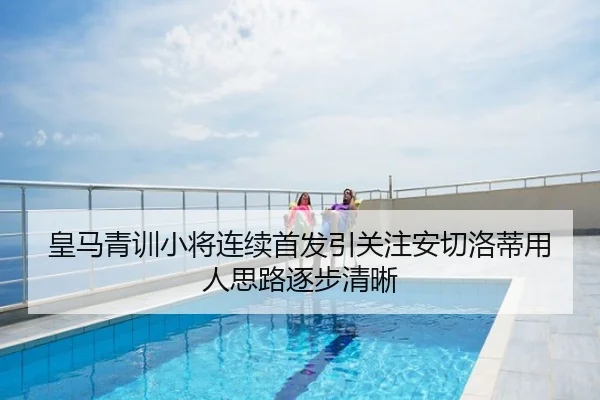 皇马青训小将连续首发引关注安切洛蒂用人思路逐步清晰